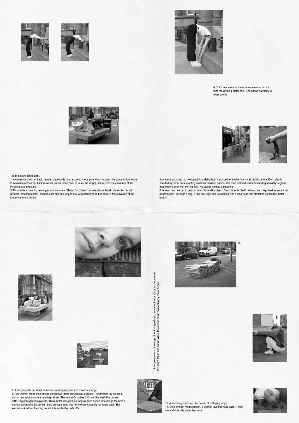 This work is made of two scanned images of a double sided poster-zine. 1. A woman arches her back, leaning backwards over a curved metal pole which invades the space of low ledge. 2. A woman arches her back (now her hands reach back to touch the ledge), she mimics the curvature of the invading pole structure. 3. Pictured is a ‘bench’, raw edged and concrete. Slabs of sculpted concrete divide the structure - two small dividers, creating a small, hooded seat and one longer one. A woman lays on her back, in the curvature of the longer concrete divider. 4. Third in a series of three, a woman now turns to face the dividing metal pole. She allows her body to relax over it. 5. A man stands next to two bench-like slabs, both metal with one taller brick wall dividing them. Each slab is intruded by metal bars, creating divisions between bodies. The man pictured, stretches his leg at ninety degrees over the ‘benches’, meeting the brick wall with his foot. He stands holding a smoothie. 6. A hand reaches out to grab a metal divider-like object. The divider is phallic shaped and disguised as an animal of some sort - perhaps a dog. It has two ‘legs’ and is standing with a long nose that stretches across the metal bench. 7. A woman rests her head on bed of small spikes, laid across a brick ledge. 8. Two women drape their bodies across two large, curved seat dividers. The dividers lay across a slab of raw edge concrete on a high street. The women’s bodies fold over the fossil-like curves. 9/10. Two photographs overlaid. Thick metal bars divide a long wooden bench, one image features a woman laid across the bench - bars pressed deep into her stomach, raising her lower back. The second looks down the long bench, interrupted by metal T’s. 11. A couple perch on the edge of an L shaped seat, in attempt to be close to one another. Their knees touch and hands join in the crease of the cold and grey metal bench. 13. A woman grasps onto the corner of a sloping ledge. 14. On a smooth marble bench, a woman lays her head back. A thick metal divider sits under her neck.